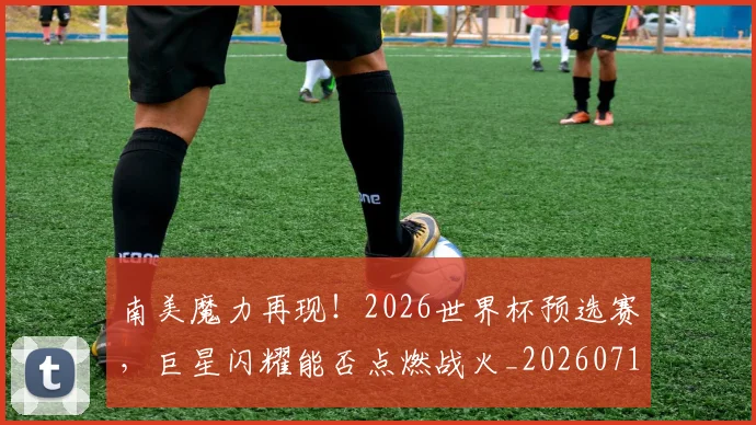 南美魔力再现！2026世界杯预选赛，巨星闪耀能否点燃战火_20260718204535