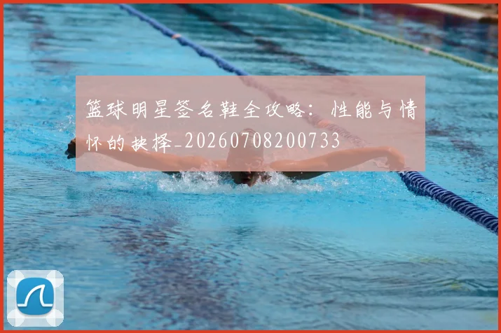 篮球明星签名鞋全攻略：性能与情怀的抉择_20260708200733