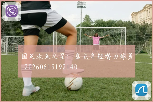 国足未来之星：盘点年轻潜力球员_20260615192140