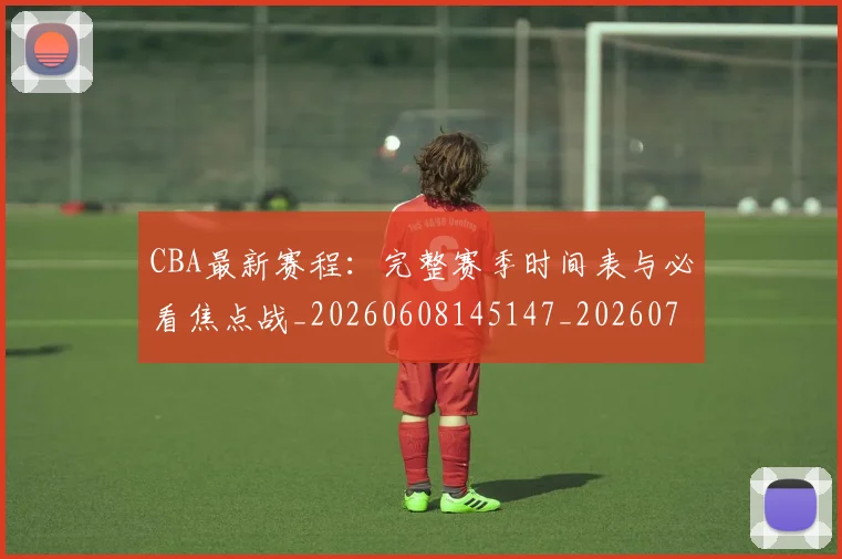 CBA最新赛程：完整赛季时间表与必看焦点战_20260608145147_20260702164214