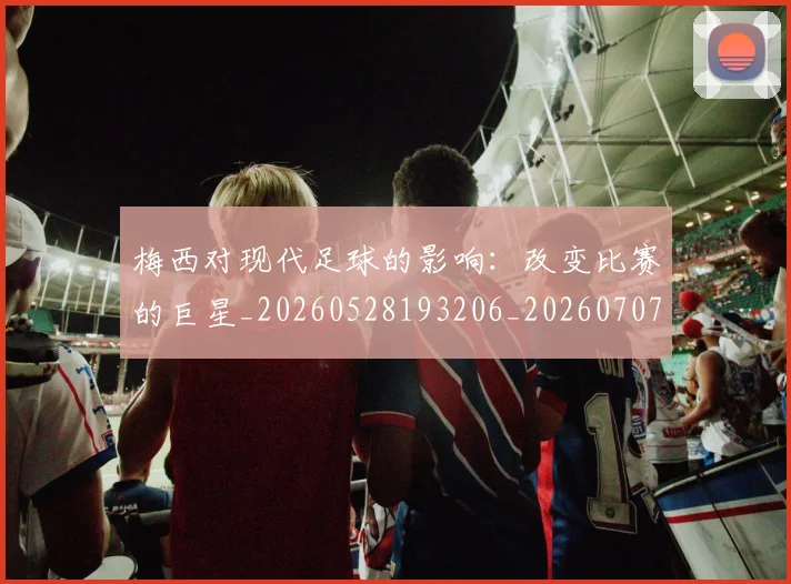 梅西对现代足球的影响：改变比赛的巨星_20260528193206_20260707023300