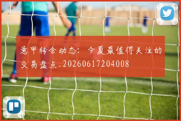 意甲转会动态:今夏最值得关注的交易盘点_20260617204008