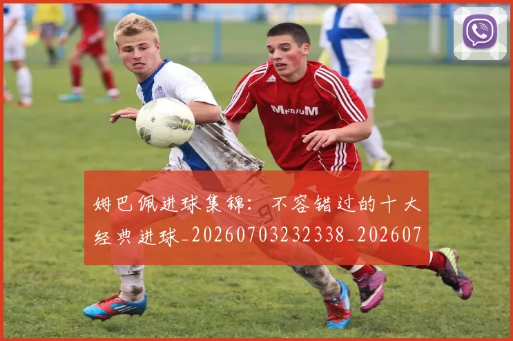 姆巴佩进球集锦：不容错过的十大经典进球_20260703232338_20260720190958