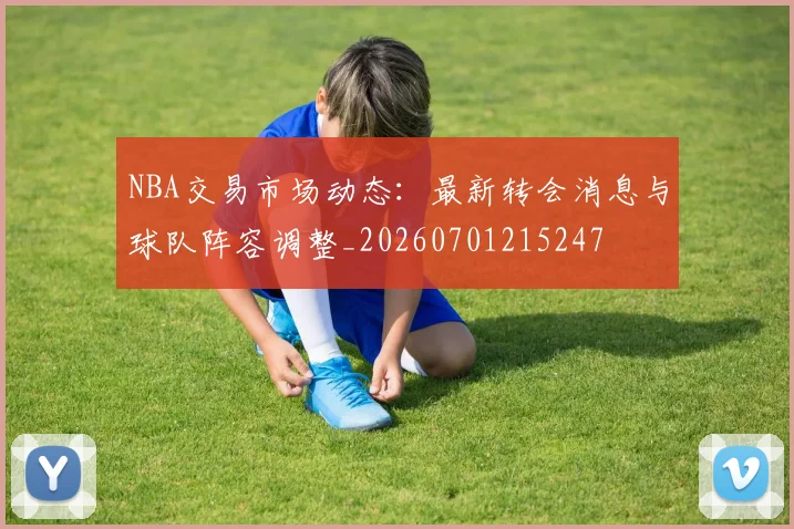 NBA交易市场动态：最新转会消息与球队阵容调整_20260701215247