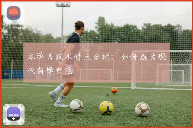 本泽马技术特点分析：如何成为现代前锋典范