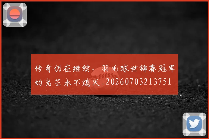 传奇仍在继续，羽毛球世锦赛冠军的光芒永不熄灭_20260703213751