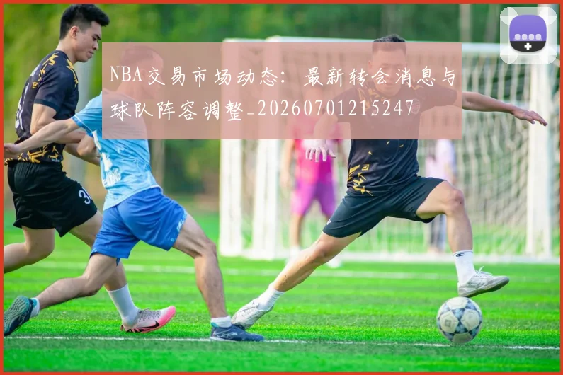 NBA交易市场动态：最新转会消息与球队阵容调整_20260701215247