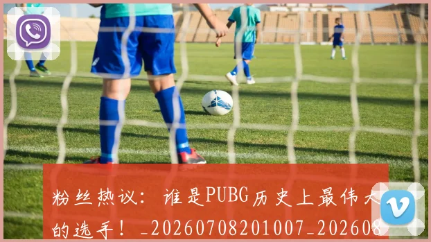 粉丝热议：谁是PUBG历史上最伟大的选手！_20260708201007_20260803142140