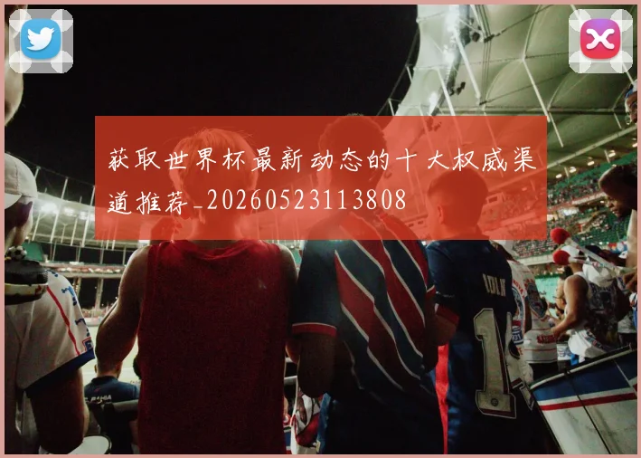 获取世界杯最新动态的十大权威渠道推荐_20260523113808