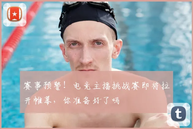 赛事预警!电竞主播挑战赛即将拉开帷幕,你准备好了吗