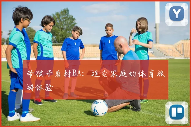 带孩子看村BA：适合家庭的体育旅游体验