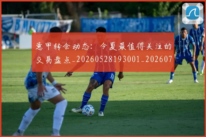意甲转会动态:今夏最值得关注的交易盘点_20260528193001_20260707012937_20260723180846