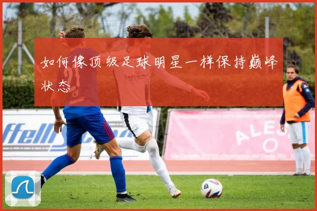 如何像顶级足球明星一样保持巅峰状态