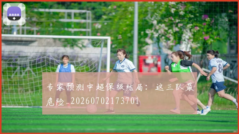 专家预测中超保级结局：这三队最危险_20260702173701