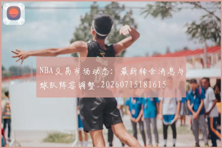 NBA交易市场动态：最新转会消息与球队阵容调整_20260715181615