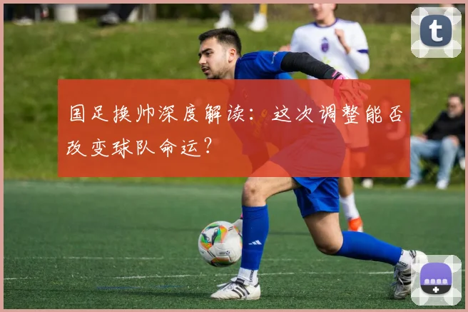 国足换帅深度解读：这次调整能否改变球队命运？