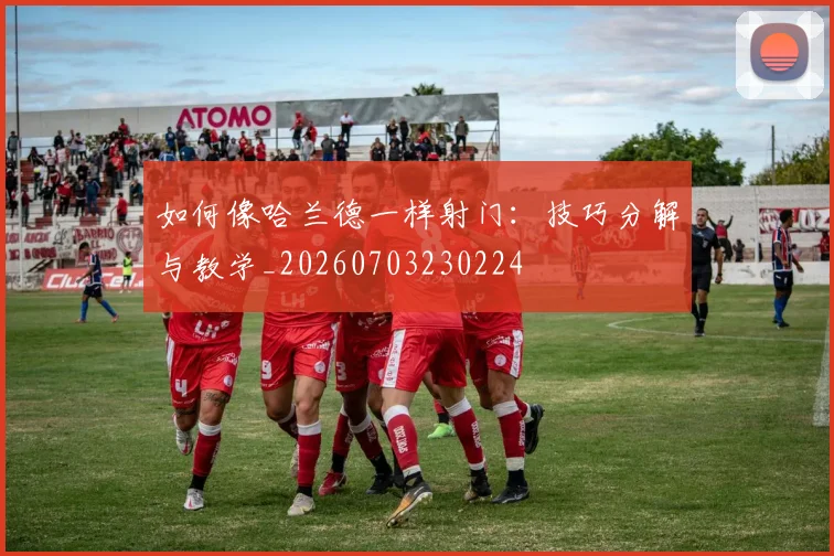 如何像哈兰德一样射门：技巧分解与教学_20260703230224