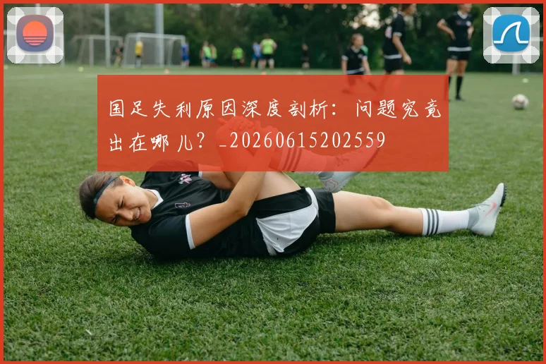 国足失利原因深度剖析：问题究竟出在哪儿？_20260615202559