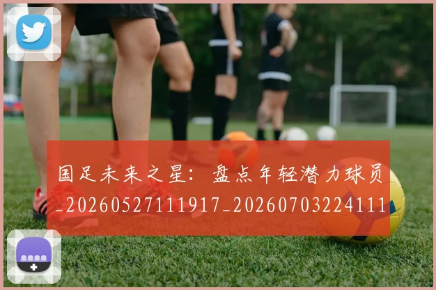 国足未来之星:盘点年轻潜力球员_20260527111917_20260703224111