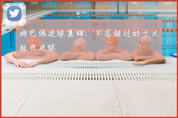 姆巴佩进球集锦：不容错过的十大经典进球